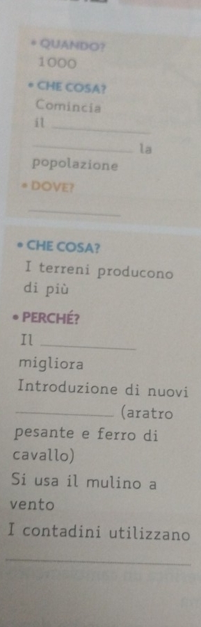 QUANDO?
1000
CHE COSA? 
Comincia 
_ 
il 
_la 
popolazione 
DOVE? 
_ 
CHE COSA? 
I terreni producono 
di più 
PERCHÉ? 
Il_ 
migliora 
Introduzione di nuovi 
_(aratro 
pesante e ferro di 
cavallo) 
Si usa il mulino a 
vento 
I contadini utilizzano 
_