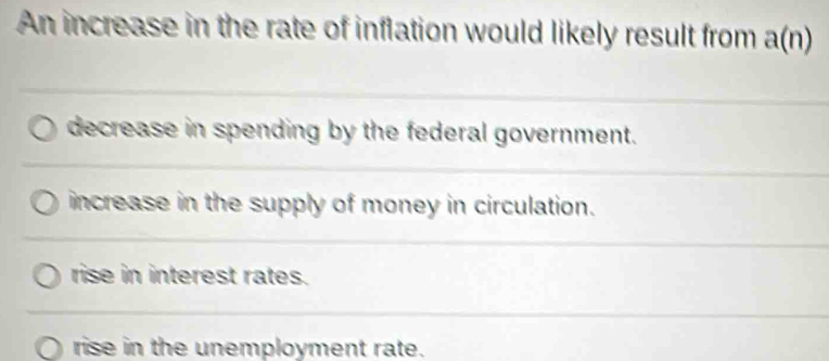 An increase in the rate of inflation would likely result from a(n)
_ 
decrease in spending by the federal government. 
_ 
increase in the supply of money in circulation. 
_ 
rise in interest rates. 
_ 
rise in the unemployment rate.