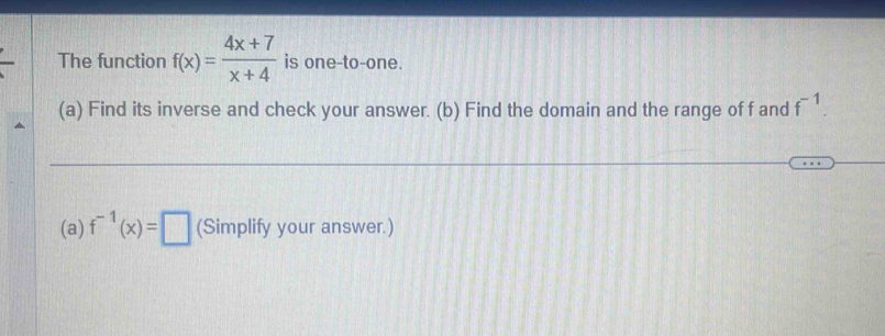 The function f(x)= (4x+7)/x+4  is one-to-one. 
(a) Find its inverse and check your answer. (b) Find the domain and the range of f and f^(-1). 
(a) f^(-1)(x)=□ (Simplify your answer.)