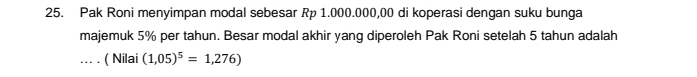 Pak Roni menyimpan modal sebesar Rp 1.000.000,00 di koperasi dengan suku bunga 
majemuk 5% per tahun. Besar modal akhir yang diperoleh Pak Roni setelah 5 tahun adalah 
… . ( Nilai (1,05)^5=1,276)