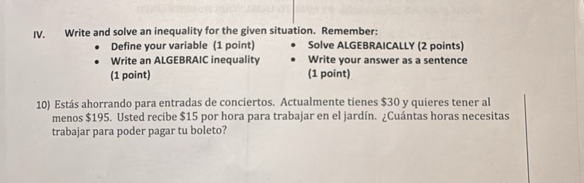 Write and solve an inequality for the given situation. Remember: 
Define your variable (1 point) Solve ALGEBRAICALLY (2 points) 
Write an ALGEBRAIC inequality Write your answer as a sentence 
(1 point) (1 point) 
10) Estás ahorrando para entradas de conciertos. Actualmente tienes $30 y quieres tener al 
menos $195. Usted recibe $15 por hora para trabajar en el jardín. ¿Cuántas horas necesitas 
trabajar para poder pagar tu boleto?