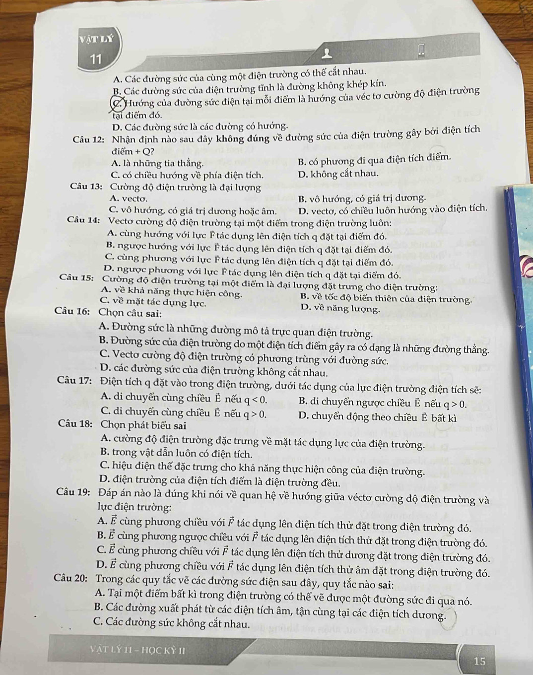 vậtlý
11
A. Các đường sức của cùng một điện trường có thể cắt nhau.
B. Các đường sức của điện trường tĩnh là đường không khép kín.
C. Hướng của đường sức điện tại mỗi điểm là hướng của véc tơ cường độ điện trường
tại điểm đó.
D. Các đường sức là các đường có hướng.
Câu 12: Nhận định nào sau đây không đúng về đường sức của điện trường gây bởi điện tích
điểm + Q?
A. là những tia thẳng.
B. có phương đi qua điện tích điểm.
C. có chiều hướng về phía điện tích. D. không cắt nhau.
Câu 13: Cường độ điện trường là đại lượng
A. vecto. B. vô hướng, có giá trị dương.
C. vô hướng, có giá trị dương hoặc âm. D. vecto, có chiều luôn hướng vào điện tích.
Câu 14: Vectơ cường độ điện trường tại một điểm trong điện trường luôn:
A. cùng hướng với lực F tác dụng lên điện tích q đặt tại điểm đó.
B. ngược hướng với lực F tác dụng lên điện tích q đặt tại điểm đó.
C. cùng phương với lực F tác dụng lên điện tích q đặt tại điểm đó.
D. ngược phương với lực F tác dụng lên điện tích q đặt tại điểm đó.
Câu 15: Cường độ điện trường tại một điểm là đại lượng đặt trưng cho điện trường:
A. về khả năng thực hiện công. B. về tốc độ biến thiên của điện trường.
C. về mặt tác dụng lực. D. về năng lượng.
Câu 16: Chọn câu sai:
A. Đường sức là những đường mô tả trực quan điện trường.
B. Đường sức của điện trường do một điện tích điểm gây ra có dạng là những đường thẳng.
C. Vectơ cường độ điện trường có phương trùng với đường sức.
D. các đường sức của điện trường không cắt nhau.
Câu 17: Điện tích q đặt vào trong điện trường, dưới tác dụng của lực điện trường điện tích sẽ:
A. di chuyển cùng chiều Ê nếu q<0. B. di chuyển ngược chiều Ê nếu q>0.
C. di chuyển cùng chiều É nếu q>0. D. chuyển động theo chiều Ê bất kì
Câu 18: Chọn phát biểu sai
A. cường độ điện trường đặc trưng về mặt tác dụng lực của điện trường.
B. trong vật dẫn luôn có điện tích.
C. hiệu điện thế đặc trưng cho khả năng thực hiện công của điện trường.
D. điện trường của điện tích điểm là điện trường đều.
Câu 19: Đáp án nào là đúng khi nói về quan hệ về hướng giữa véctơ cường độ điện trường và
lực điện trường:
A. É cùng phương chiều với F tác dụng lên điện tích thử đặt trong điện trường đó.
B. É cùng phương ngược chiều với vector F tác dụng lên điện tích thử đặt trong điện trường đó.
C. vector E cùng phương chiều với F tác dụng lên điện tích thử dương đặt trong điện trường đó.
D. vector E cùng phương chiều với F tác dụng lên điện tích thử âm đặt trong điện trường đó.
Câu 20: Trong các quy tắc vẽ các đường sức điện sau đây, quy tắc nào sai:
A. Tại một điểm bất kì trong điện trường có thể vẽ được một đường sức đi qua nó.
B. Các đường xuất phát từ các điện tích âm, tận cùng tại các điện tích dương.
C. Các đường sức không cắt nhau.
Vật lý 11 - học Kỳ II
15