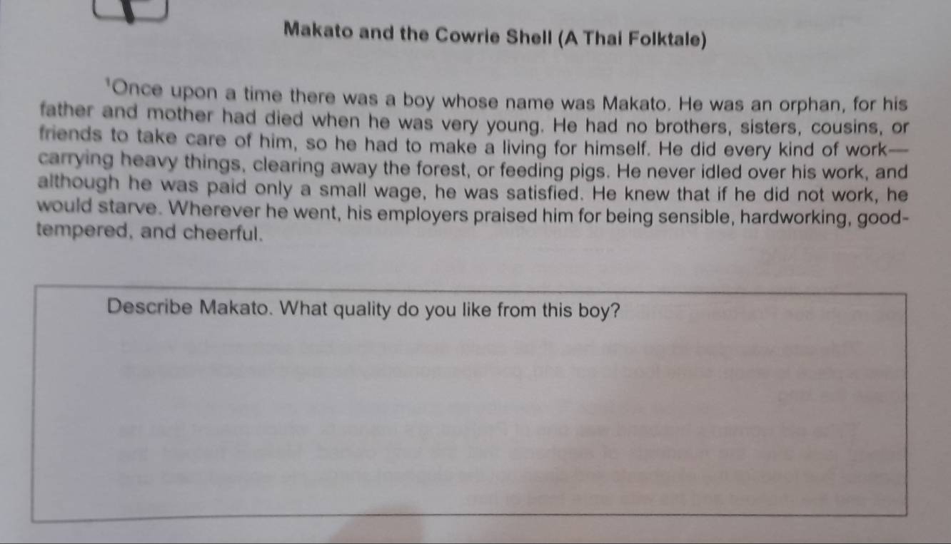 Makato and the Cowrie Shell (A Thai Folktale) 
"Once upon a time there was a boy whose name was Makato. He was an orphan, for his 
father and mother had died when he was very young. He had no brothers, sisters, cousins, or 
friends to take care of him, so he had to make a living for himself. He did every kind of work— 
carrying heavy things, clearing away the forest, or feeding pigs. He never idled over his work, and 
although he was paid only a small wage, he was satisfied. He knew that if he did not work, he 
would starve. Wherever he went, his employers praised him for being sensible, hardworking, good- 
tempered, and cheerful. 
Describe Makato. What quality do you like from this boy?