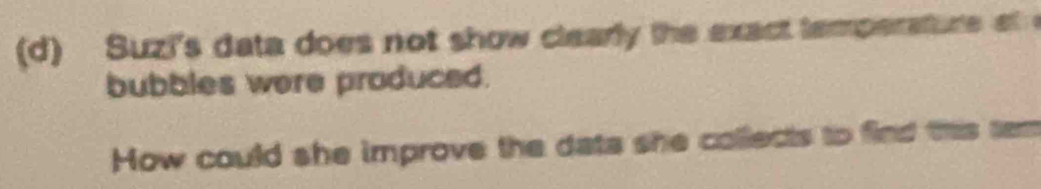 Suzi's data does not show clearly the exact tamperature at 
bubbles were produced. 
How could she improve the dats she collects to find this tem