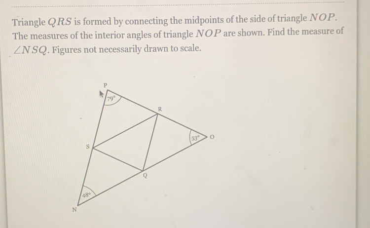 Triangle QRS is formed by connecting the midpoints of the side of triangle NOP.
The measures of the interior angles of triangle NOP are shown. Find the measure of
∠ NSQ. Figures not necessarily drawn to scale.