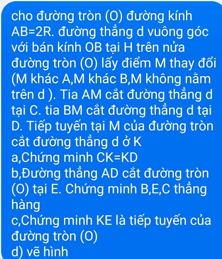 cho đường tròn (O) đường kính
AB=2R. đường thẳng d vuông góc 
với bán kính OB tại H trên nửa 
đường tròn (O) lấy điểm M thay đổi 
(M khác A,M khác B,M không nằm 
trên d ). Tia AM cắt đường thẳng d 
tại C. tia BM cắt đường thẳng d tại 
D. Tiếp tuyến tại M của đường tròn 
cắt đường thẳng d ở K
a,Chứng minh CK=KD
b,Đường thẳng AD cắt đường tròn 
(O) tại E. Chứng minh B, E, C thẳng 
hàng 
c,Chứng minh KE là tiếp tuyến của 
đường tròn (0) 
d) vẽ hình