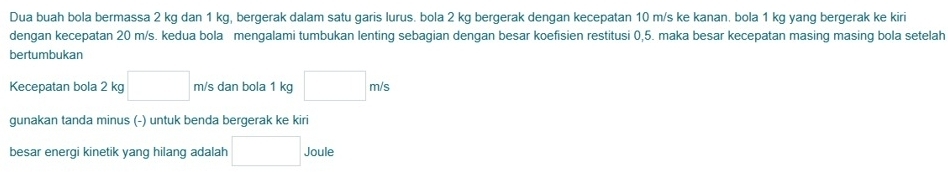 Dua buah bola bermassa 2 kg dan 1 kg, bergerak dalam satu garis lurus. bola 2 kg bergerak dengan kecepatan 10 m/s ke kanan. bola 1 kg yang bergerak ke kiri 
dengan kecepatan 20 m/s. kedua bola mengalami tumbukan lenting sebagian dengan besar koefisien restitusi 0,5. maka besar kecepatan masing masing bola setelah 
bertumbukan 
Kecepatan bola 2 kg □ m/s dan bola 1 kg □ m/s
gunakan tanda minus (-) untuk benda bergerak ke kiri 
besar energi kinetik yang hilang adalah □ Joule