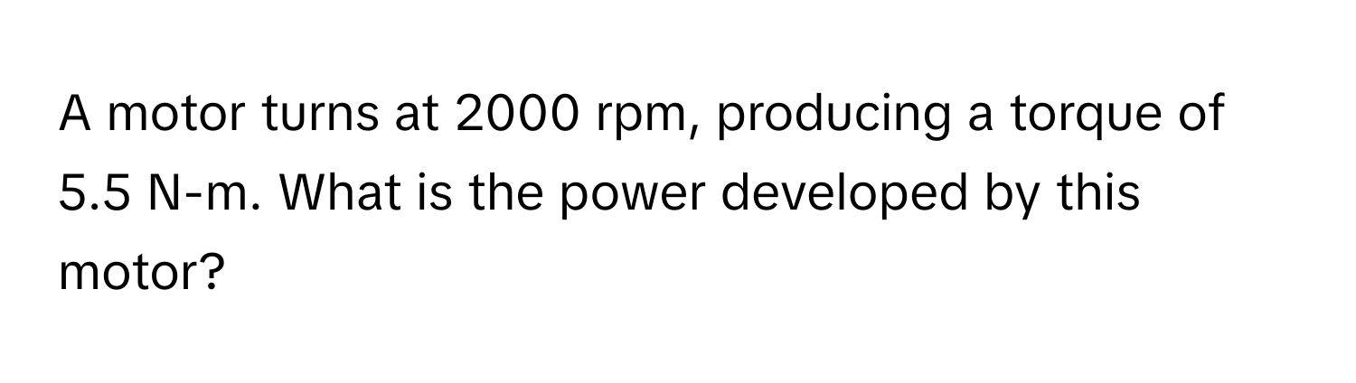 A motor turns at 2000 rpm, producing a torque of 5.5 N-m. What is the power developed by this motor?