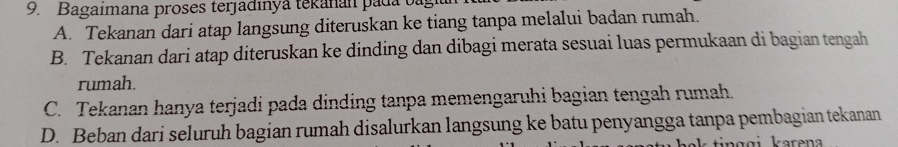 Bagaímana proses terjadinya tekanán pada oa
A. Tekanan dari atap langsung diteruskan ke tiang tanpa melalui badan rumah.
B. Tekanan dari atap diteruskan ke dinding dan dibagi merata sesuai luas permukaan di bagian tengah
rumah.
C. Tekanan hanya terjadi pada dinding tanpa memengaruhi bagian tengah rumah.
D. Beban dari seluruh bagian rumah disalurkan langsung ke batu penyangga tanpa pembagian tekanan
in g g i karena