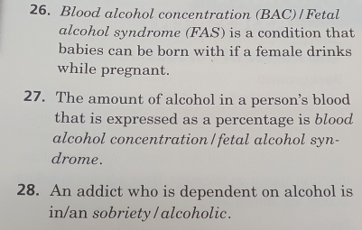 Blood alcohol concentration (BAC)/Fetal 
alcohol syndrome (FAS) is a condition that 
babies can be born with if a female drinks 
while pregnant. 
27. The amount of alcohol in a person’s blood 
that is expressed as a percentage is blood 
alcohol concentration/fetal alcohol syn- 
drome. 
28. An addict who is dependent on alcohol is 
in/an sobriety / alcoholic .