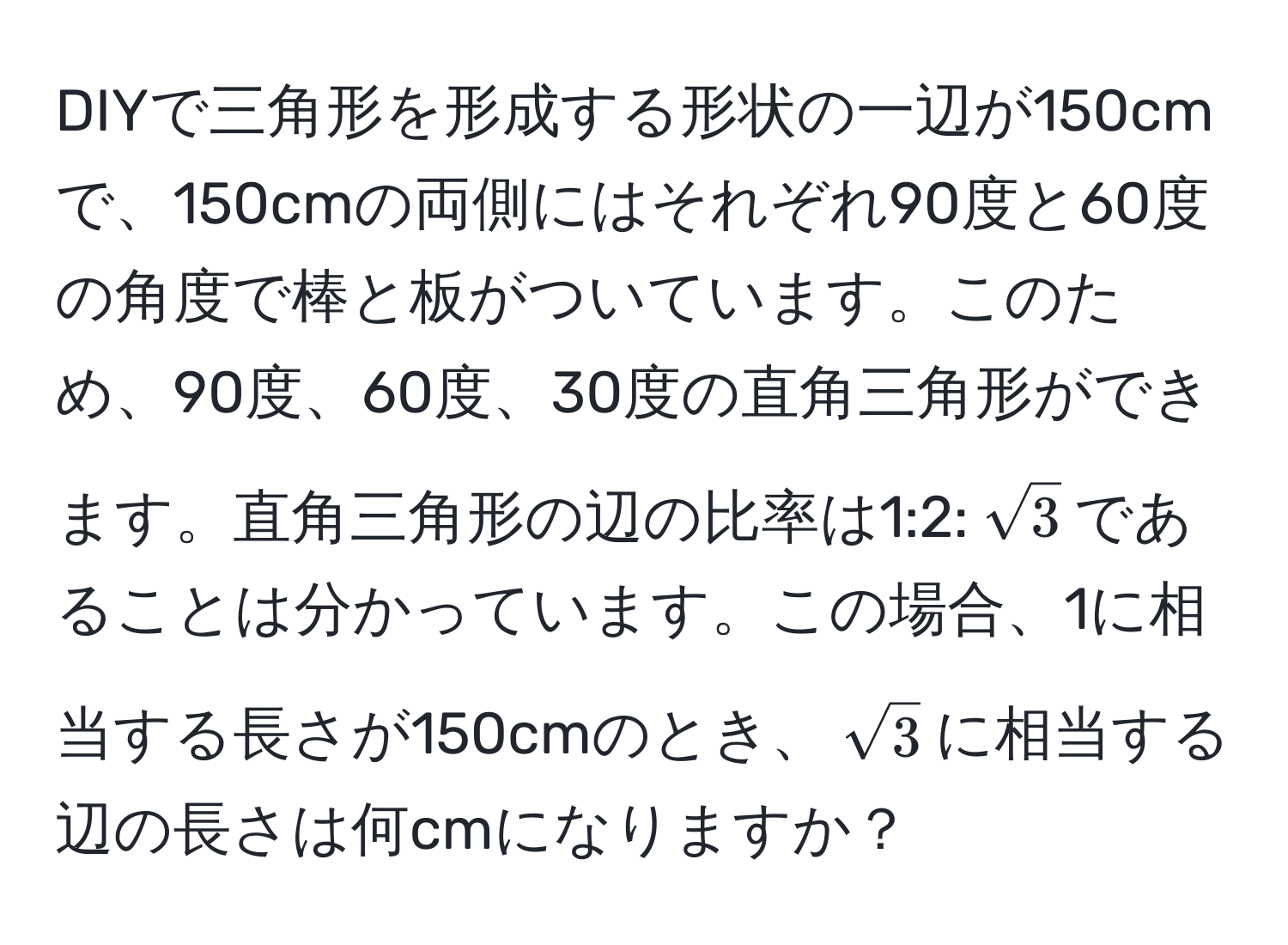 DIYで三角形を形成する形状の一辺が150cmで、150cmの両側にはそれぞれ90度と60度の角度で棒と板がついています。このため、90度、60度、30度の直角三角形ができます。直角三角形の辺の比率は1:2:(sqrt(3))であることは分かっています。この場合、1に相当する長さが150cmのとき、(sqrt(3))に相当する辺の長さは何cmになりますか？