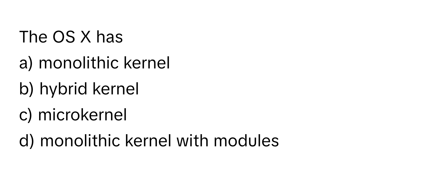 The OS X has 
a) monolithic kernel 
b) hybrid kernel 
c) microkernel 
d) monolithic kernel with modules