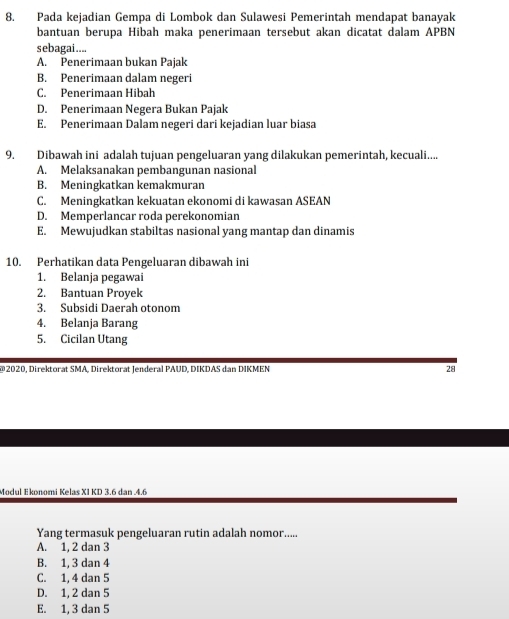 Pada kejadian Gempa di Lombok dan Sulawesi Pemerintah mendapat banayak
bantuan berupa Hibah maka penerimaan tersebut akan dicatat dalam APBN
sebagai....
A. Penerimaan bukan Pajak
B. Penerimaan dalam negeri
C. Penerimaan Hibah
D. Penerimaan Negera Bukan Pajak
E. Penerimaan Dalam negeri dari kejadian luar biasa
9. Dibawah ini adalah tujuan pengeluaran yang dilakukan pemerintah, kecuali....
A. Melaksanakan pembangunan nasional
B. Meningkatkan kemakmuran
C. Meningkatkan kekuatan ekonomi di kawasan ASEAN
D. Memperlancar roda perekonomian
E. Mewujudkan stabiltas nasional yang mantap dan dinamis
10. Perhatikan data Pengeluaran dibawah ini
1. Belanja pegawai
2. Bantuan Proyek
3. Subsidi Daerah otonom
4. Belanja Barang
5. Cicilan Utang
* 2020, Direktorat SMA, Direktorat Jenderal PAUD, DIKDAS dan DIKMEN 28
Modul Ekonomi Kelas XI KD 3.6 dan . 4.6
Yang termasuk pengeluaran rutin adalah nomor.....
A. 1, 2 dan 3
B. 1, 3 dan 4
C. 1, 4 dan 5
D. 1, 2 dan 5
E. 1, 3 dan 5