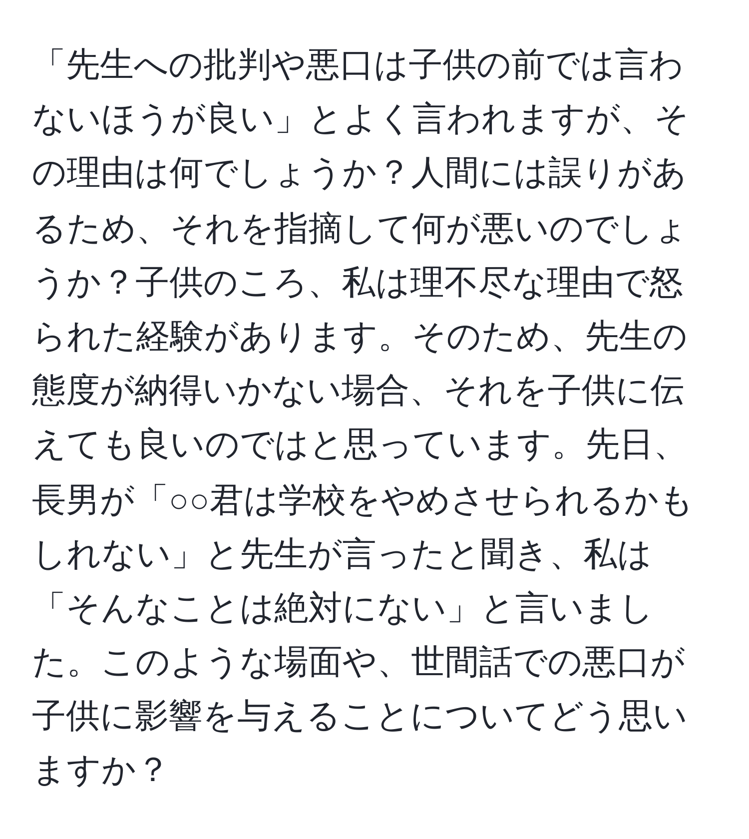 「先生への批判や悪口は子供の前では言わないほうが良い」とよく言われますが、その理由は何でしょうか？人間には誤りがあるため、それを指摘して何が悪いのでしょうか？子供のころ、私は理不尽な理由で怒られた経験があります。そのため、先生の態度が納得いかない場合、それを子供に伝えても良いのではと思っています。先日、長男が「○○君は学校をやめさせられるかもしれない」と先生が言ったと聞き、私は「そんなことは絶対にない」と言いました。このような場面や、世間話での悪口が子供に影響を与えることについてどう思いますか？