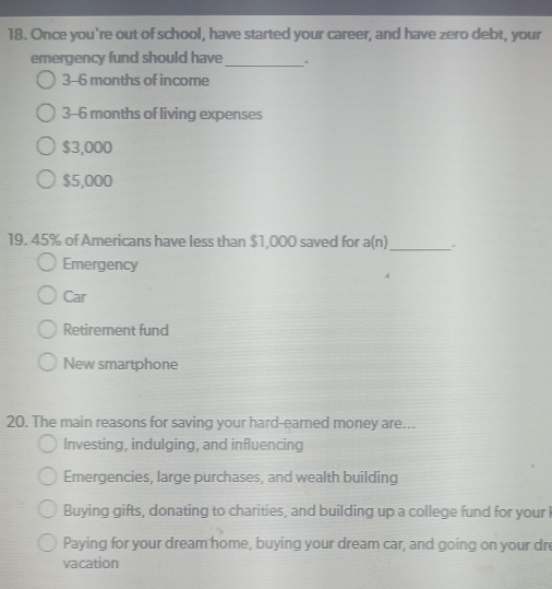 Once you're out of school, have started your career, and have zero debt, your
emergency fund should have_ .
3-6 months of income
3-6 months of living expenses
$3,000
$5,000
19. 45% of Americans have less than $1,000 saved for a(n)_ .
Emergency
Car
Retirement fund
New smartphone
20. The main reasons for saving your hard-earned money are...
Investing, indulging, and influencing
Emergencies, large purchases, and wealth building
Buying gifts, donating to charities, and building up a college fund for your
Paying for your dream home, buying your dream car, and going on your dre
vacation