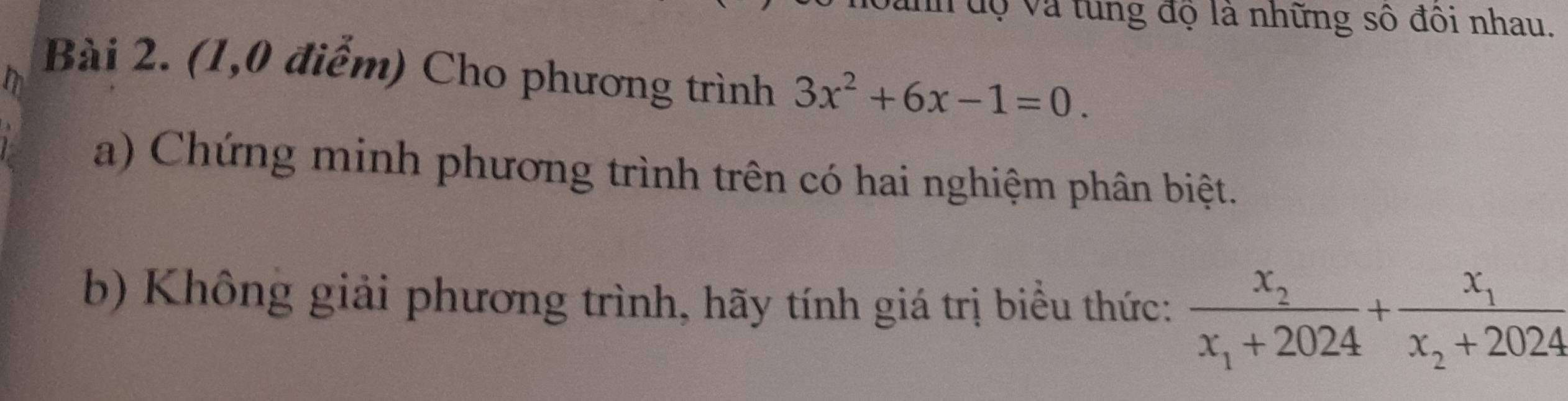 uh độ và tung độ là những số đôi nhau. 
Bài 2. (1,0 điểm) Cho phương trình 3x^2+6x-1=0. 
a) Chứng minh phương trình trên có hai nghiệm phân biệt. 
b) Không giải phương trình, hãy tính giá trị biểu thức: frac x_2x_1+2024+frac x_1x_2+2024