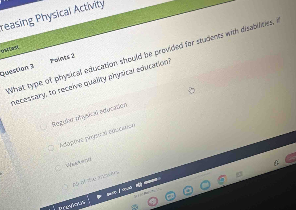 reasing Physical Activity
osttest
What type of physical education should be provided for students with disabilities, i
Question 3 Points 2
necessary, to receive quality physical education:
Regular physical education
Adaptive physical education
Weekend
All of the answers
00:00
Grade Resuits, Inc
Previous 00:00