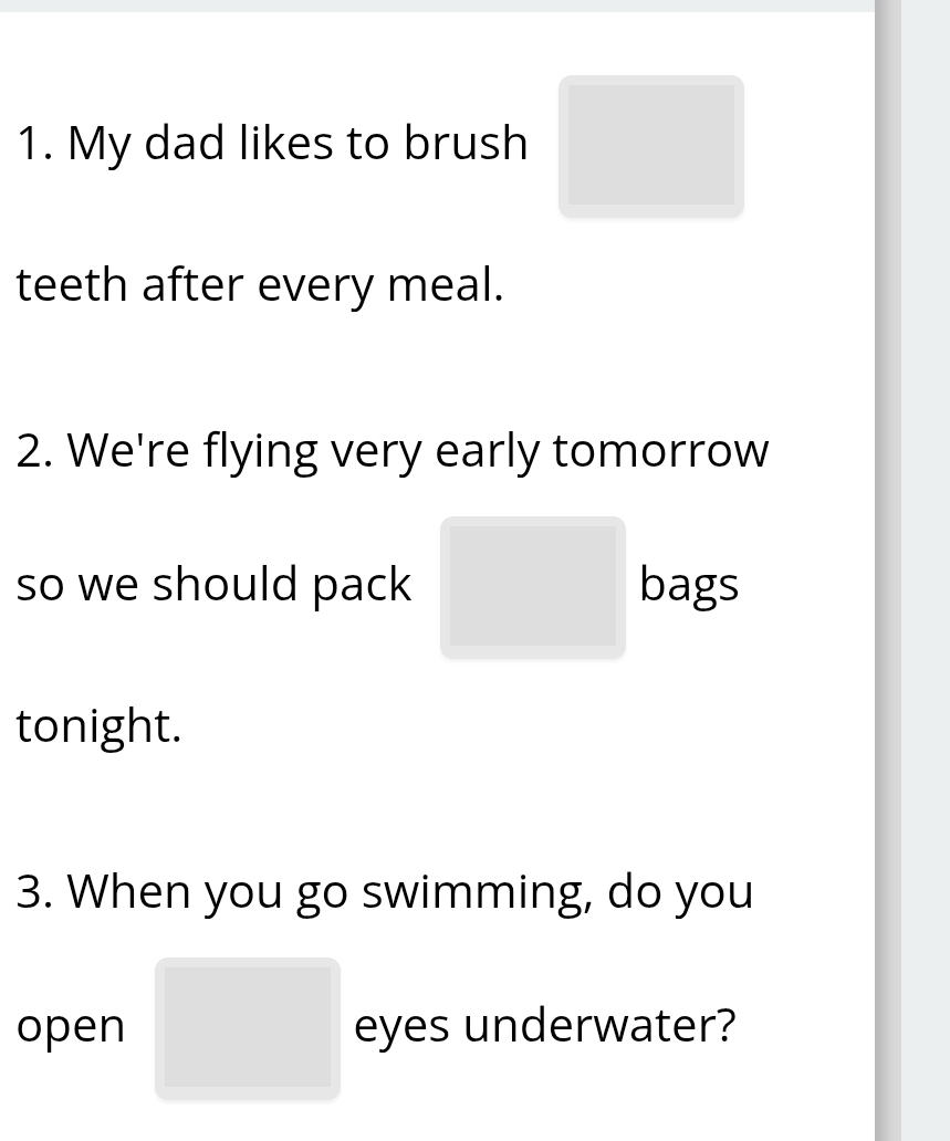 My dad likes to brush □
teeth after every meal. 
2. We're flying very early tomorrow 
so we should pack □ bags 
tonight. 
3. When you go swimming, do you 
open □ eyes underwater?