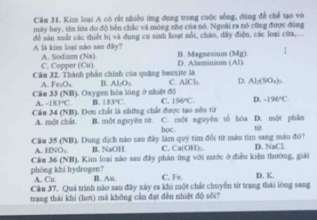 Kim loại A có rất nhiều ứng dụng trong cuộc sống, dùng để chế tạo vò
máy bay, tên lứa do độ bền chắc và mông nhẹ của nó. Ngoài ra nó cũng được đùng
để sản xuất các thiết bị và dụng cụ sinh hoạt nổi, cháo, dấy điện, các loại cửa,...
A là kim loại nào sau đây?
A. Sodium (Na). B. Magnesium (Mg) I
C. Copper (Cu). D. Aluminium (Al).
Câu 32. Thành phần chính của quặng bauxite là
A. Fe_3O_4 B. Al_2O_3. C. AlCl_1 D. Al_2(SO_4)_3. 
Cầu 33 (NB) Oxygen hóa lông ở nhiệt độ
A. -183°C. B. 183°C. C. 196°C. D. -196°C. 
Câu 34 (NB), Đơn chất là những chất được tạo nên từ
A. một chất. B. một nguyên tứ. học. C. một nguyên tổ hóa D. một phân từr .
Cầu 35 (NB). Dung dịch nào sau đây làm quý tim đổi từ màu tím sang màu đỏ?
A. HNO_3. B. NaOH. C. Ca(OH)₂ D. NaCl.
Câu 36 (NB). Kim loại não sau đây phản ứng với nước ở điều kiện thường, giải
phóng khi hydrogen?
A. Cu. B. Au. C. Fe. D. K.
Cầu 37. Quá trình nào sau đây xây ra khi một chất chuyển từ trạng thái lóng sang
trạng thái khí (hơi) mà không cần đạt đến nhiệt độ sối?