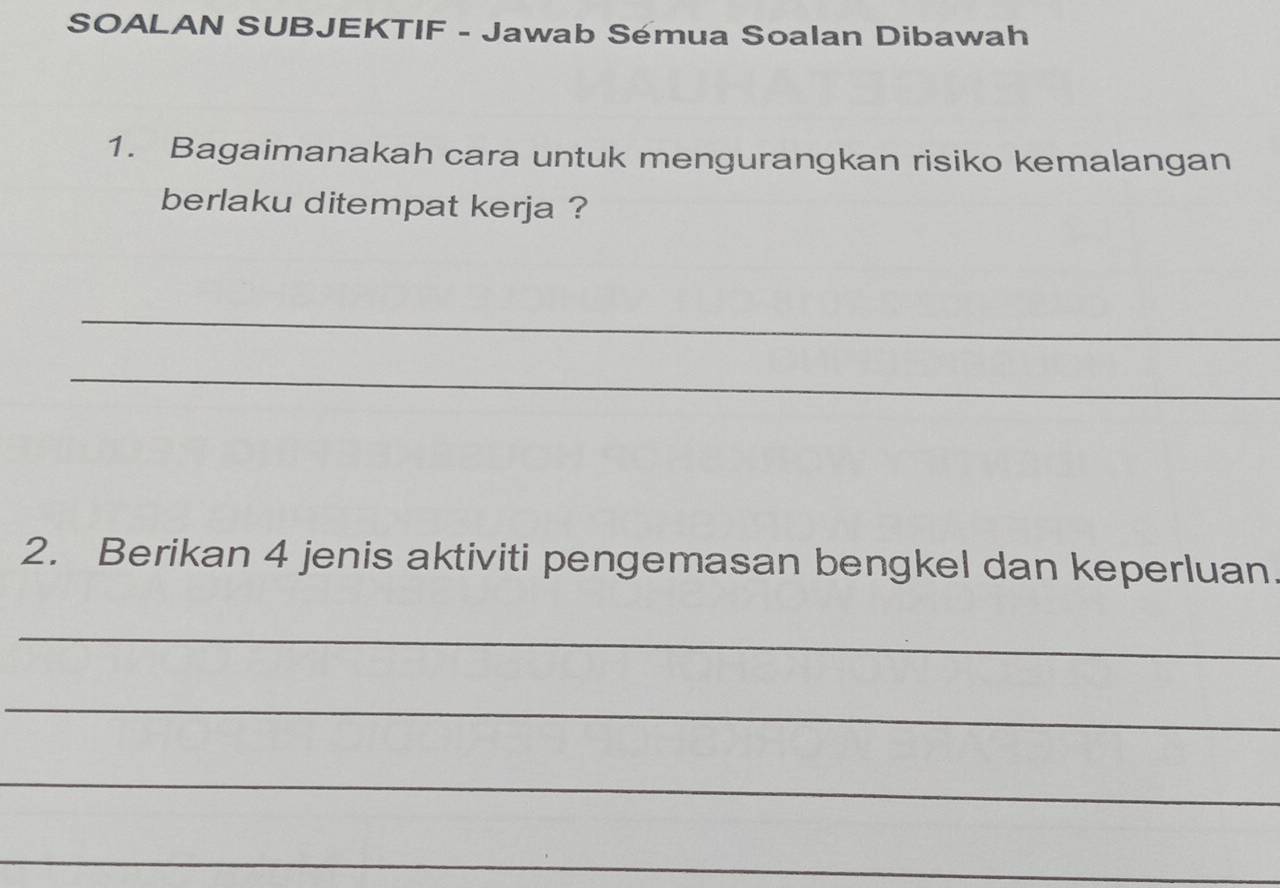 SOALAN SUBJEKTIF - Jawab Sémua Soalan Dibawah 
1. Bagaimanakah cara untuk mengurangkan risiko kemalangan 
berlaku ditempat kerja ? 
_ 
_ 
2. Berikan 4 jenis aktiviti pengemasan bengkel dan keperluan 
_ 
_ 
_ 
_