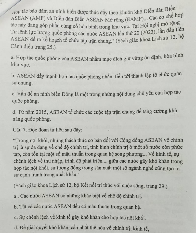 Hợp tác bảo đảm an ninh biển được thúc đẩy theo khuôn khổ Diễn đàn Biển
ASEAN (AMF) và Diễn đàn Biển ASEAN Mở rộng (EAMF)... Các cơ chế hợp
tác này đang góp phần củng cố hỏa bình trong khu vực. Tại Hội nghị mở rộng
Tư lệnh lực lượng quốc phòng các nước ASEAN lần thứ 20 (2023), lần đầu tiên
ASEAN đề ra kế hoạch tổ chức tập trận chung.'' (Sách giáo khoa Lịch sử 12, bộ
Cảnh điều trang 25.)
a. Hợp tác quốc phòng của ASEAN nhằm mục đích giữ vững ổn định, hòa bình
khu vực.
b. ASEAN đẩy mạnh hợp tác quốc phòng nhằm tiến tới thành lập tổ chức quân
sự chung.
c. Vấn đề an ninh biển Đông là một trong những nội dung chủ yếu của hợp tác
quốc phòng.
d. Từ năm 2015, ASEAN tổ chức các cuộc tập trận chung để tăng cường khả
năng quốc phòng.
Câu 7. Đọc đoạn tư liệu sau đây:
“Trong nội khối, những thách thức cơ bản đối với Cộng đồng ASEAN về chính
trị là sự đa dạng về chế độ chính trị, tình hình chính trị ở một số nước còn phức
Ttạp, còn tồn tại một số mâu thuẫn trong quan hệ song phương... Về kinh tế, sự
chênh lệch về thu nhập, trình độ phát triển.... giữa các nước gây khó khăn trong
hợp tác nội khối, sự tương đồng trong sản xuất một số ngành nghề cũng tạo ra
sự cạnh tranh trong xuất khẩu."
(Sách giáo khoa Lịch sử 12, bộ Kết nối tri thức với cuộc sống, trang 29.)
a . Các nước ASEAN có những khác biệt về chế độ chính trị.
b. Tất cả các nước ASEAN đều có mâu thuẫn trong quan hệ.
c. Sự chênh lệch về kinh tế gây khó khăn cho hợp tác nội khối.
d. Đề giải quyết khó khăn, cần nhất thể hóa về chính trị, kinh tế,