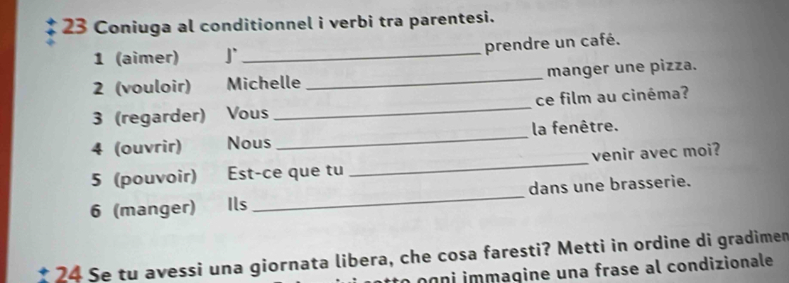 Coniuga al conditionnel i verbi tra parentesi. 
prendre un café. 
1 (aimer) J`_ 
2 (vouloir) Michelle _manger une pizza. 
3 (regarder) Vous _ce film au cinéma? 
4 (ouvrir) Nous _la fenêtre. 
5 (pouvoir) Est-ce que tu _venir avec moi? 
6 (manger) Ils _dans une brasserie. 
24 Se tu avessi una giornata libera, che cosa faresti? Metti in ordine di gradimen 
og ni immagine una frase al condizionale