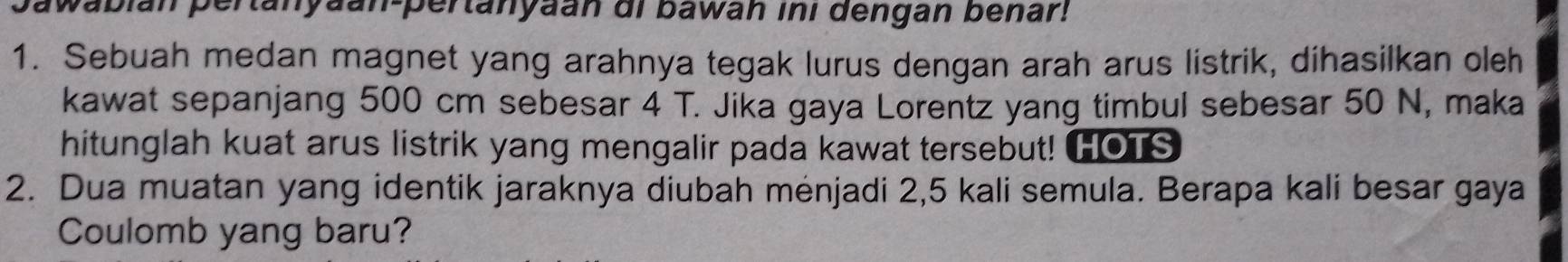 pawabián pertanyaan-pertanyaan di bawan ini dengan benar! 
1. Sebuah medan magnet yang arahnya tegak lurus dengan arah arus listrik, dihasilkan oleh 
kawat sepanjang 500 cm sebesar 4 T. Jika gaya Lorentz yang timbul sebesar 50 N, maka 
hitunglah kuat arus listrik yang mengalir pada kawat tersebut! HOTS 
2. Dua muatan yang identik jaraknya diubah mėnjadi 2,5 kali semula. Berapa kali besar gaya 
Coulomb yang baru?