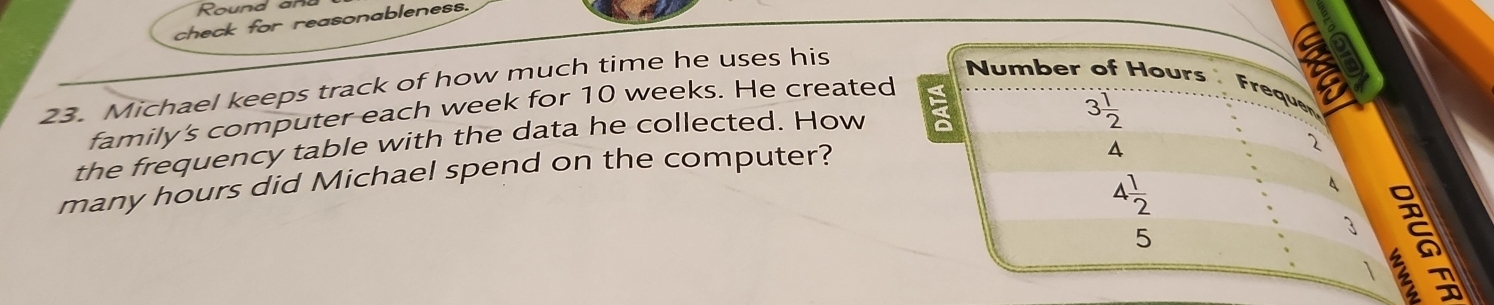 Round a 
check for reasonableness. 
a 
23. Michael keeps track of how much time he uses his 
Number of Hours Freque 
family's computer each week for 10 weeks. He created 
the frequency table with the data he collected. How E
3 1/2 
many hours did Michael spend on the computer?
4
2
4 1/2 
5
3
 2