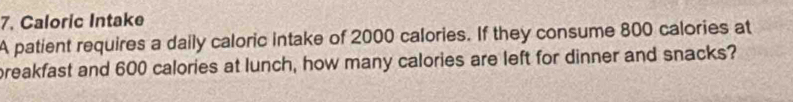 Caloric Intake 
A patient requires a daily caloric intake of 2000 calories. If they consume 800 calories at 
preakfast and 600 calories at lunch, how many calories are left for dinner and snacks?