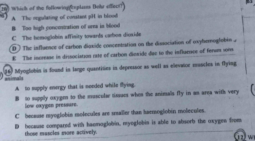 Which of the following explams Bohr effect
A The regulating of constant pH in blood
B Too high concentration of urea in blood
C The hemoglobin affinity towards carbon dioxide
D The influence of carbon dioxide concentration on the dissociation of oxyhemoglobin
E The increase in dissociation rate of carbon dioxide due to the influence of ferum 0ns
16 Myoglobin is found in large quantities in depressor as well as elevator muscles in flying
animals
A to supply energy that is needed while flying.
B to supply oxygen to the muscular tissues when the animals fly in an area with very
low oxygen pressure.
C because myoglobin molecules are smaller than haemoglobin molecules.
D because compared with haemoglobin, myoglobin is able to absorb the oxygen from
those muscles more actively. 12 W