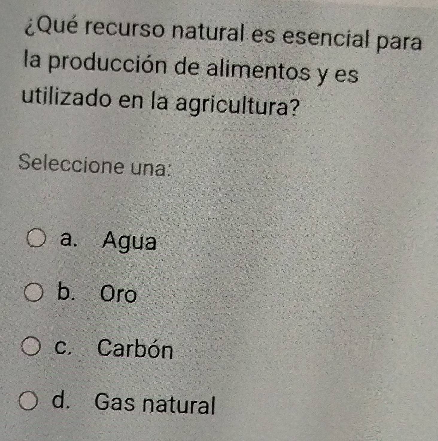 ¿Qué recurso natural es esencial para
la producción de alimentos y es
utilizado en la agricultura?
Seleccione una:
a. Agua
b. Oro
c. Carbón
d. Gas natural