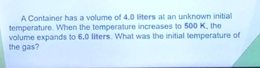 A Container has a volume of 4.0 liters at an unknown initial 
temperature. When the temperature increases to 500 K, the 
volume expands to 6.0 liters. What was the initial temperature of 
the gas?