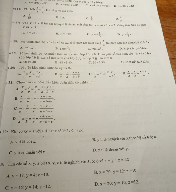 ∠ x-y=120 Giả trị của x và y bằng:
A. x=105;y=90 B. x=103;y=86. C. x=110,y=100. D. x=98;y=84.
âu 16: Cho biết  5/x = 2/3 . khi dó x có giá trị là:
A.  3/12 . B. 7,5. C.  2/3 . D.  6/5 .
iu 17: Cho y và x là hai đại lượng tỉ lệ thuận, biết rằng khi x=-6 thi y=2 Công thức liên hệ giữa
y và x là:
A. y=2x. B. y=-6x. C. y=- 1/3 x. D. y= 1/3 x.
u 18: Một hình chữ nhật có chu vi 50 m. tỉ số giữa hai cạnh bằng  3/2  thi diện tích của hình chữ nhật là:
A. 250m^2. B. 150m^2. C. 200m^2. D. Một kết quả khác.
u 19: Số học sinh lớp 7A nhiều hơn số học sinh lớp 7B là 8. Ti số giữa số học sinh lớp 7A và số học
sinh lớp 7B là 1.2. Số học sinh của lớp 7 A và lớp 7 B lẫn lượt là:
A. 58 và 40. B. 48 vả 40. C. 50 và 38. D. Một kết quả khảc.
u 20:  Với điều kiện phân thức có nghĩa thì:
A.  x/a = y/a = (x.y)/a.b . B.  x/a = y/a = (x+y)/a+b . C.  x/a = y/a = x· y/a+b . D.  x/a = y/a = (x-y)/a+b .
u 21: Chọn câu sai. Với điều kiện phân thức có nghĩa thi:
A.  x/a = y/b = z/c = (x+y+z)/a+b+c .
B.  x/a = y/b = z/c = (x-y+z)/a-b+c .
C.  x/a = y/b = z/c = (x-y-z)/a-b-c .
D.  x/a = y/b = z/c = (x+y-z)/a-b+c .
1  22: Khi có xy=a với a là hằng số khác 0, ta nói
A. ytile với x. B. y tỉ lệ nghịch với x theo hệ sổ ti lệ a.
C. y tỉ lệ thuận với x. D. x ti lệ thuận với y.
23: Tìm các số x. y. z biểt x, y, z tỉ lệ nghịch với 3: 5: 6 và x+y+z=42
B. x=20;y=12;z=10.
A. x=18:y=4:z=10.
D. x=20;y=10;z=12.
C. x=16:y=14:z=12.