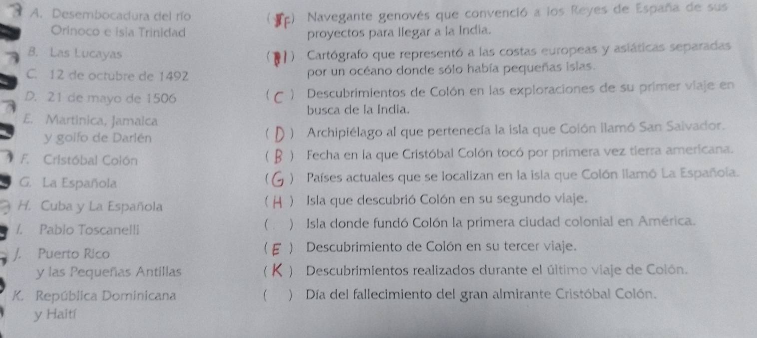 5 A. Desembocadura del río C r 2) Navegante genovés que convenció a los Reyes de España de sus
Orinoco e isia Trinidad proyectos para llegar a la India.
B. Las Lucayas Cartógrafo que representó a las costas europeas y asiáticas separadas

C. 12 de octubre de 1492 por un océano donde sólo había pequeñas islas.
D. 21 de mayo de 1506 ) Descubrimientos de Colón en las exploraciones de su primer viaje en
busca de la Índia.
E. Martinica, Jamaica
y golfo de Darlén ) Archipiélago al que pertenecía la isla que Colón llamó San Saivador.
F. Cristóbal Colón ) Fecha en la que Cristóbal Colón tocó por primera vez tierra americana.
G. La Española )Países actuales que se localizan en la isla que Colón llamó La Española.

H. Cuba y La Española )Isla que descubrió Colón en su segundo viaje.
/. Pablo Toscanelli ) Isla donde fundó Colón la primera ciudad colonial en América.
 a
J. Puerto Rico
* ) Descubrimiento de Colón en su tercer viaje.
y las Pequeñas Antillas  ) Descubrimientos realizados durante el último viaje de Colón.
K. República Dominicana C ) Día del fallecimiento del gran almirante Cristóbal Colón.
y Haití