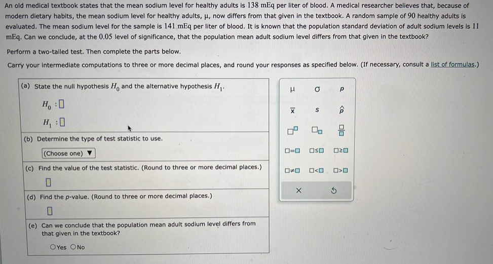 An old medical textbook states that the mean sodium level for healthy adults is 138 mEq per liter of blood. A medical researcher believes that, because of
modern dietary habits, the mean sodium level for healthy adults, μ, now differs from that given in the textbook. A random sample of 90 healthy adults is
evaluated. The mean sodium level for the sample is 141 mEq per liter of blood. It is known that the population standard deviation of adult sodium levels is 11
mEq. Can we conclude, at the 0.05 level of significance, that the population mean adult sodium level differs from that given in the textbook?
Perform a two-tailed test. Then complete the parts below.
Carry your intermediate computations to three or more decimal places, and round your responses as specified below. (If necessary, consult a list of formulas.)
μ σ p
overline x s widehat p
□ _□   □ /□  
□ =□ □ ≤ □ □ ≥ □
□ != □ □ □ >□
× 5