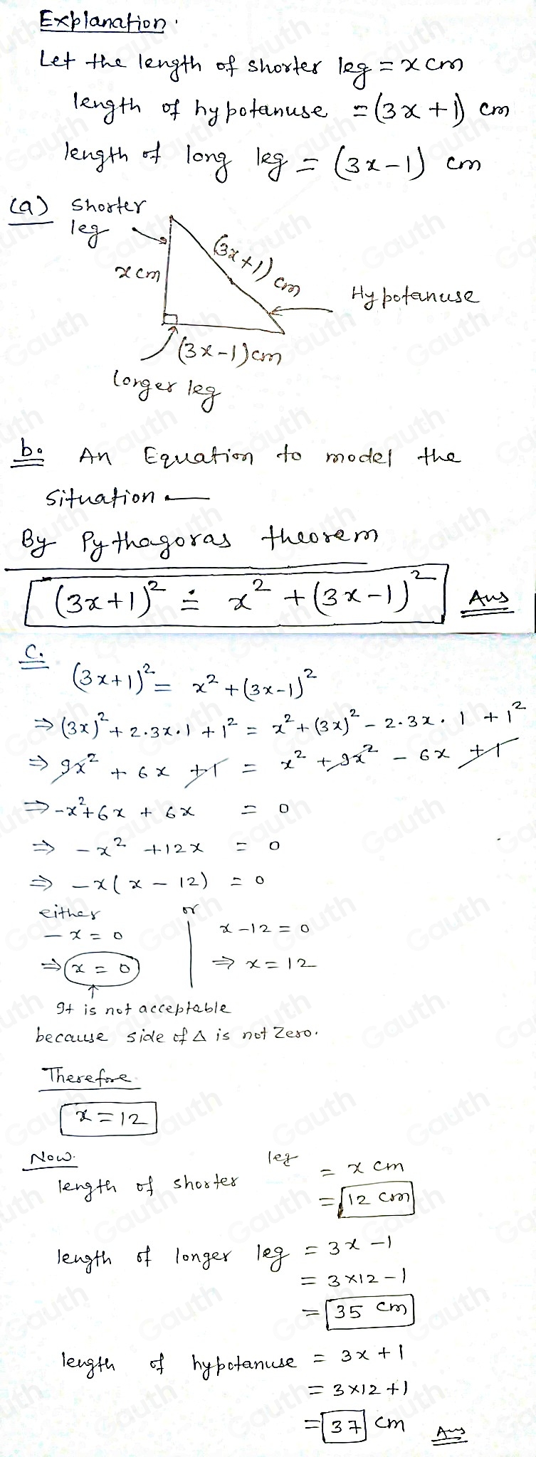 Explanation 
Let the length of shortes kg=xcm
length of hy botanuse =(3x+1)cm
length of long kg=(3x-1)cm
(a) shorter
1eg
Hy bofanuse
longerleg
be An Equation to model the 
situation 
By Pythagoras theosem
(3x+1)^2=x^2+(3x-1)^2 Aus
(3x+1)^2=x^2+(3x-1)^2
Rightarrow (3x)^2+2· 3x· 1+1^2=x^2+(3x)^2-2· 3x· 1+1^2
Rightarrow 9x^2+6x+1=x^2+9x^2-6x+1
Rightarrow -x^2+6x+6x=0
Rightarrow -x(x-12)=0
either or 
Sf is not acceptable 
because side of not Zeso. 
Therefore 
Now.
1ez =xcm
length of shortes
=sqrt(12cm)
length of longer log =3x-1
=3* 12-1
=boxed 35cm
length of hybotanuse
=|37|cm _ Asim s