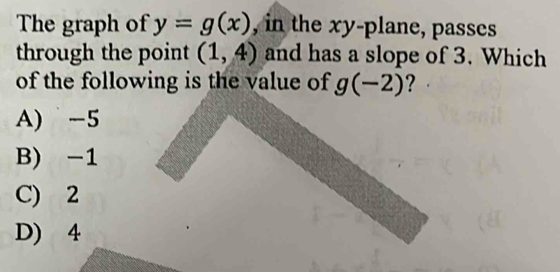 The graph of y=g(x) , in the xy -plane, passes
through the point (1,4) and has a slope of 3. Which
of the following is the value of g(-2) ?
A) -5
B) -1
C) 2
D) 4