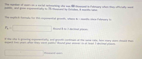 The number of users on a social networking site was 60 thousand in February when they officially went 
public, and grew exponentially to 75 thousand by October, 8 months later. 
The explicit formula for this exponential growth, where n = months since February is:
P_n=□ Round b to 3 decimal places. 
If the site is growing exponentially, and growth continues at the same rate, how many users should then 
expect two years after they went public? Round your answer to at least 3 decimal places.
□ thousand users