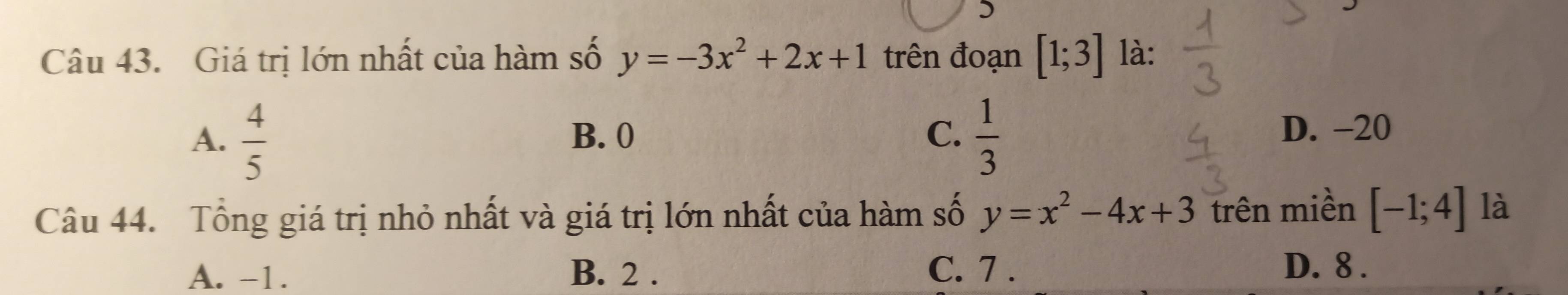 )
Câu 43. Giá trị lớn nhất của hàm số y=-3x^2+2x+1 trên đoạn [1;3] là:
A.  4/5  B. 0 C.  1/3  D. -20
Câu 44. Tổng giá trị nhỏ nhất và giá trị lớn nhất của hàm số y=x^2-4x+3 trên miền [-1;4] là
A. -1. B. 2. C. 7. D. 8.