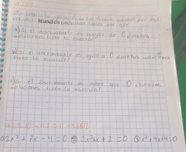 92s9
Dracueda ala aphcaciou do la farmule generel par resd.
ver una uadanwadiitioa. Explica par aue
a)si il discrimmante es mayer gve Oicvantas
solociones tiene la elacion?
b)s( t1 discriminante es iqgual a O evantas solvciones
Hene la tacion?
O5. Fl discrimmante es menor gue O cuuantas
soluciones titlle la twadion?
9. 2.5.10-9.2.511 +9. 2.8.12
① 2x^2+7x-4=0 ② 2x^27x+2=0 ⑤ x^2+4x+4=0