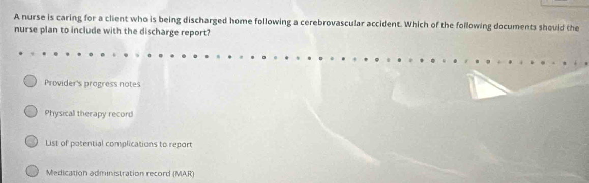 A nurse is caring for a client who is being discharged home following a cerebrovascular accident. Which of the following documents should the
nurse plan to include with the discharge report?
Provider's progress notes
Physical therapy record
List of potential complications to report
Medication administration record (MAR)