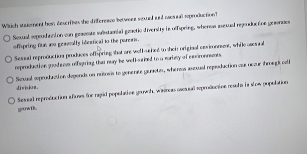 Which statement best describes the difference between sexual and asexual reproduction?
Sexual reproduction can generate substantial genetic diversity in offspring, whereas asexual reproduction generates
offspring that are generally identical to the parents.
Sexual reproduction produces offspring that are well-suited to their original environment, while asexual
reproduction produces offspring that may be well-suited to a variety of environments.
Sexual reproduction depends on mitosis to generate gametes, whereas asexual reproduction can occur through cell
division.
Sexual reproduction allows for rapid population growth, whéreas asexual reproduction results in slow population
growth.