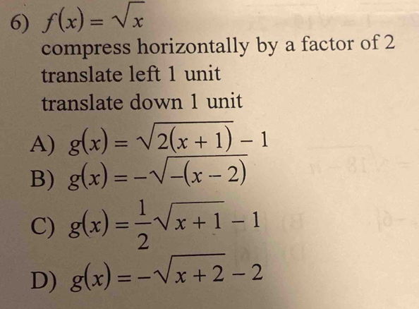 f(x)=sqrt(x)
compress horizontally by a factor of 2
translate left 1 unit
translate down 1 unit
A) g(x)=sqrt(2(x+1))-1
B) g(x)=-sqrt(-(x-2))
C) g(x)= 1/2 sqrt(x+1)-1
D) g(x)=-sqrt(x+2)-2