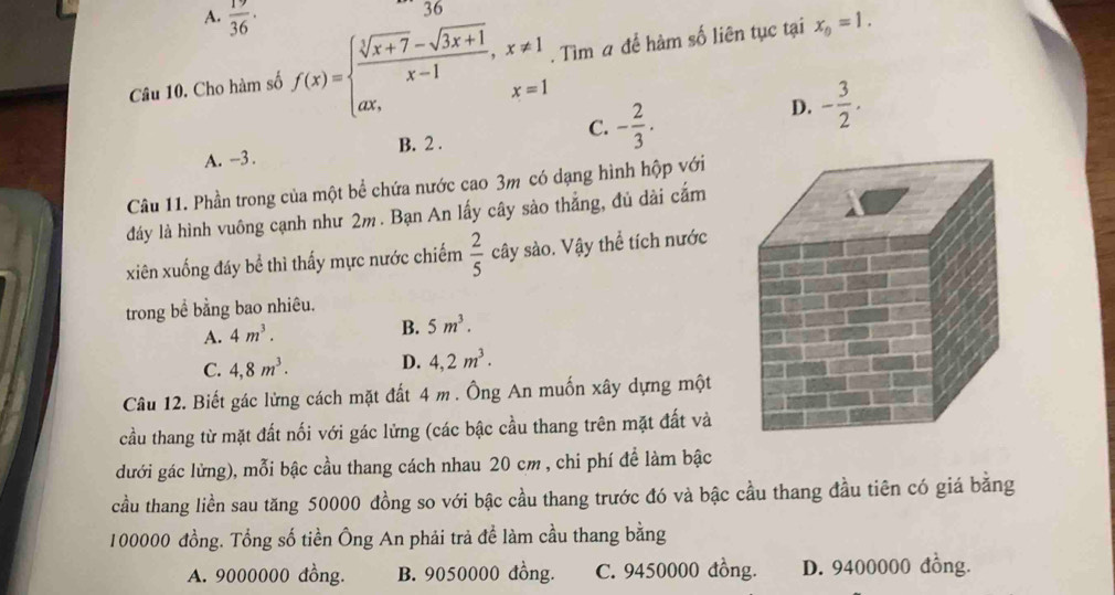 A.  19/36 ·
36
Câu 10. Cho hàm số f(x)=beginarrayl  (sqrt[3](x+7)-sqrt(3x+1))/x-1 ,x!= 1 ax,x=1endarray.. Tìm a để hàm số liên tục tại x_0=1.
A. -3. B. 2. C. - 2/3 .
D. - 3/2 . 
Câu 11. Phần trong của một bể chứa nước cao 3m có dạng hình hộp với
đảy là hình vuông cạnh như 2m. Bạn An lấy cây sào thẳng, đủ dài cắm
xiên xuống đáy bể thì thấy mực nước chiếm  2/5  cây sào. Vậy thể tích nước
trong bề bằng bao nhiêu.
A. 4m^3.
B. 5m^3.
C. 4, 8m^3. D. 4,2m^3. 
Câu 12. Biết gác lửng cách mặt đất 4 m. Ông An muốn xây dựng một
cầu thang từ mặt đất nối với gác lừng (các bậc cầu thang trên mặt đất và
dưới gác lửng), mỗi bậc cầu thang cách nhau 20 cm , chi phí để làm bậc
cầu thang liền sau tăng 50000 đồng so với bậc cầu thang trước đó và bậc cầu thang đầu tiên có giá bằng
100000 đồng. Tổng số tiền Ông An phải trả đề làm cầu thang bằng
A. 9000000 đồng. B. 9050000 đồng. C. 9450000 đồng. D. 9400000 đồng.