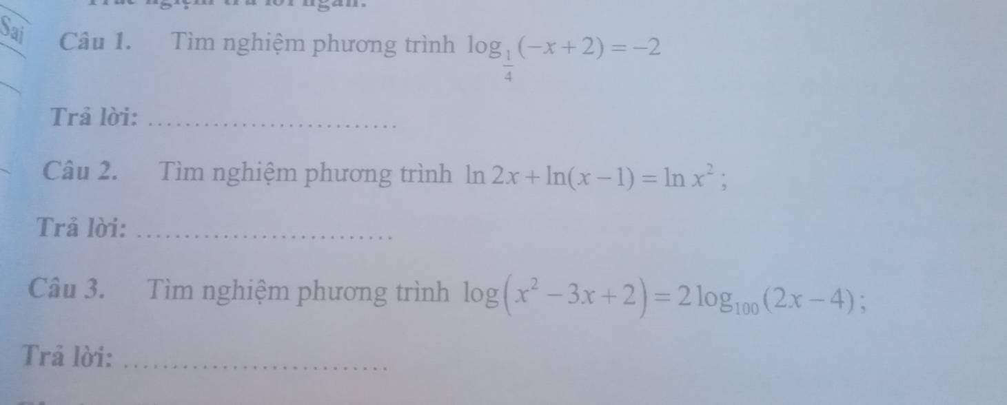 Sai Câu 1. Tìm nghiệm phương trình log _ 1/4 (-x+2)=-2
Trả lời:_ 
Câu 2. Tìm nghiệm phương trình lý n 2x+ln (x-1)=ln x^2; 
Trả lời:_ 
Câu 3. Tìm nghiệm phương trình log (x^2-3x+2)=2log _100(2x-4); 
Trả lời:_