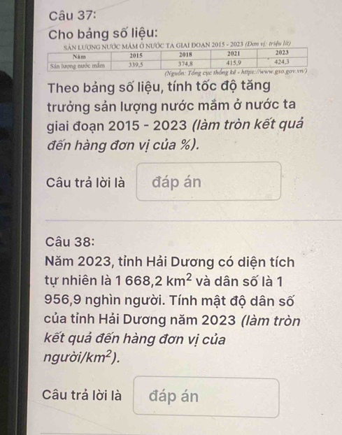 Cho bảng số liệu: 
AN 2015 - 2023 (Đơn vị: triệu lít) 
Theo bảng số liệu, tính tốc độ tăng 
trưởng sản lượng nước mắm ở nước ta 
giai đoạn 2015 - 2023 (làm tròn kết quả 
đến hàng đơn vị của %). 
Câu trả lời là đáp án 
Câu 38: 
Năm 2023, tỉnh Hải Dương có diện tích 
tự nhiên là 1668,2km^2 và dân số là 1
956,9 nghìn người. Tính mật độ dân số 
của tỉnh Hải Dương năm 2023 (làm tròn 
kết quả đến hàng đơn vị của 
người/ km^2). 
Câu trả lời là đáp án