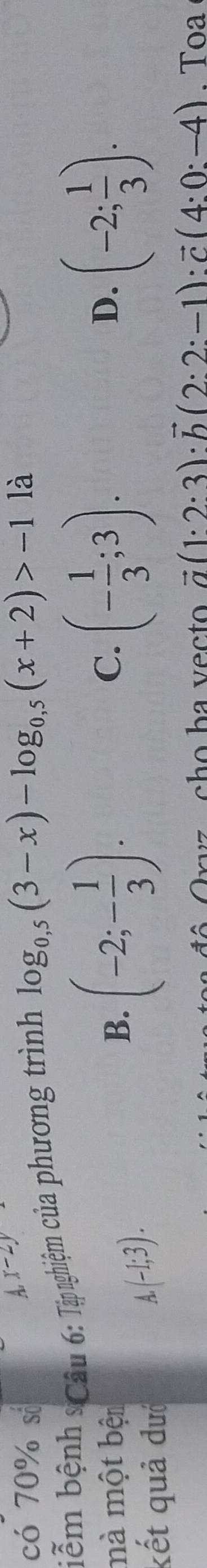 có 70% số
A, x-2y
biễm bệnh sCâu 6: Tập nghiệm của phương trình log _0,5(3-x)-log _0,5(x+2)>-112
mà một bện B. (-2;- 1/3 ). (- 1/3 ;3). (-2; 1/3 ). 
C.
D.
kết quả đướ
(-1;3). 
ô Oryz , cho ba vecto vector a(1· 2· 3):vector b(2:2:-1):vector c(4:0:-4). Toa