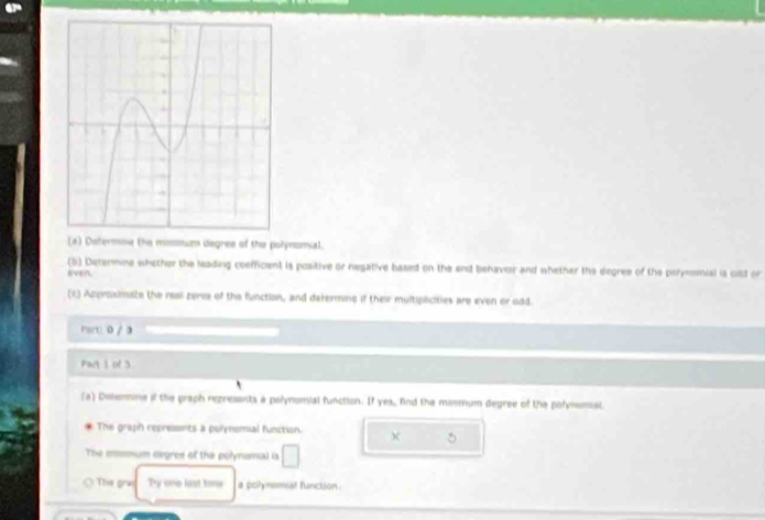 Dotermow the missum degree of the polynomial. 
(b) Determine whether the leading coefficient is positive or negative based on the end behavir and whether the degres of the porymomial is oild or 
(c) Acproximate the resl zeris of the function, and determine if their multipicities are even or odd. 
Porti. 0 / a 
art 1 of 3 
(a) Delenmine if the praph repressnts a polynomial function. If yes, ind the mismum degree of the polymsmial. 
The graph repressints a polynomial function. 
The mmmum degres of the polynomsal is □ 
The gra Ty one list time a polynomsat function.