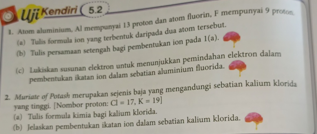 Uji Kendiri ( 5.2 
1. Atom aluminium, Al mempunyai 13 proton dan atom fluorin, F mempunyai 9 proton. 
(a) Tulis formula ion yang terbentuk daripada dua atom tersebut. 
(b) Tulis persamaan setengah bagi pembentukan ion pada 1(a). 
(c) Lukiskan susunan elektron untuk menunjukkan pemindahan elektron dalam 
pembentukan ikatan ion dalam sebatian aluminium fluorida. 
2. Muriate of Potash merupakan sejenis baja yang mengandungi sebatian kalium klorida 
yang tinggi. [Nombor proton: Cl=17, K=19]
(a) Tulis formula kimia bagi kalium klorida. 
(b) Jelaskan pembentukan ikatan ion dalam sebatian kalium klorida.