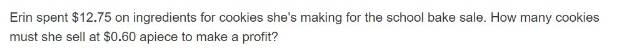 Erin spent $12.75 on ingredients for cookies she's making for the school bake sale. How many cookies 
must she sell at $0.60 apiece to make a profit?
